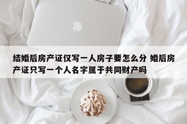 结婚后房产证仅写一人房子要怎么分 婚后房产证只写一个人名字属于共同财产吗