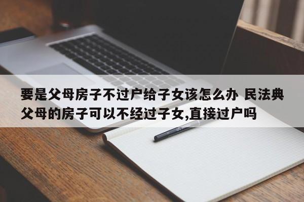 要是父母房子不过户给子女该怎么办 民法典父母的房子可以不经过子女,直接过户吗