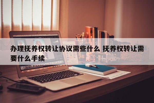 办理抚养权转让协议需些什么 抚养权转让需要什么手续