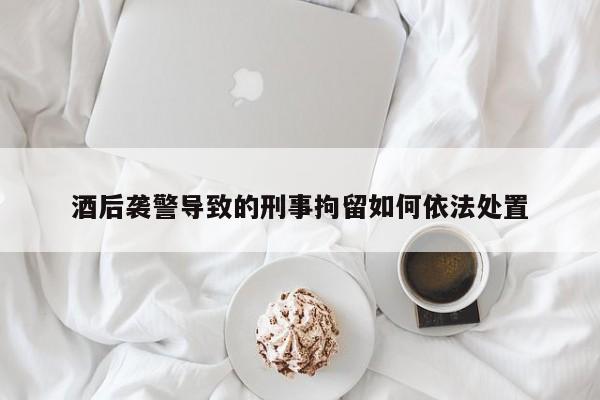 酒后袭警导致的刑事拘留如何依法处置