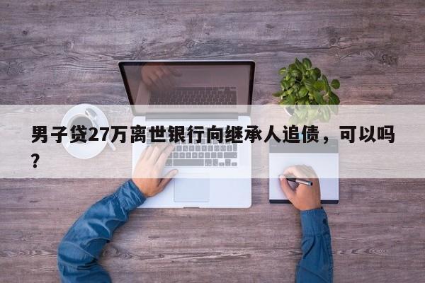男子贷27万离世银行向继承人追债，可以吗？
