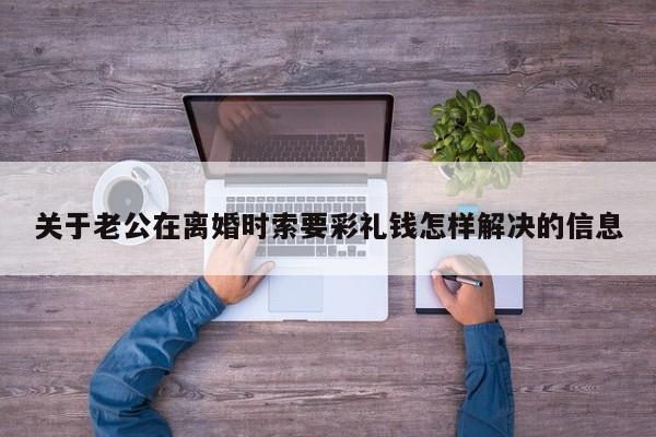 关于老公在离婚时索要彩礼钱怎样解决的信息