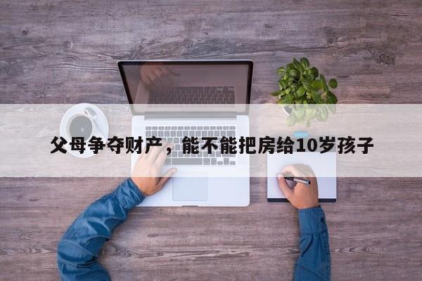 父母争夺财产，能不能把房给10岁孩子