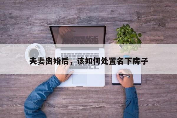夫妻离婚后，该如何处置名下房子