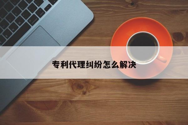 专利代理纠纷怎么解决