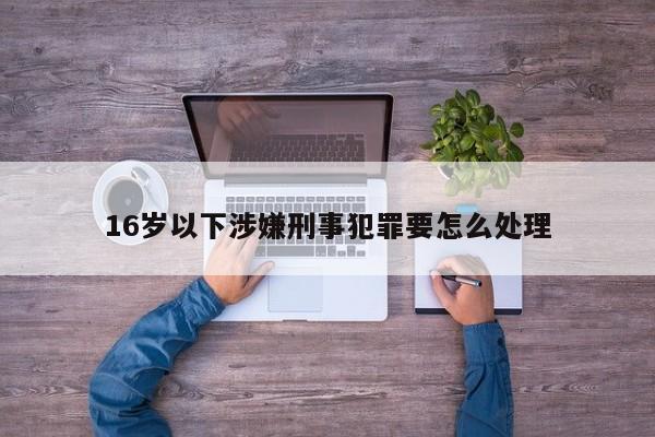 16岁以下涉嫌刑事犯罪要怎么处理