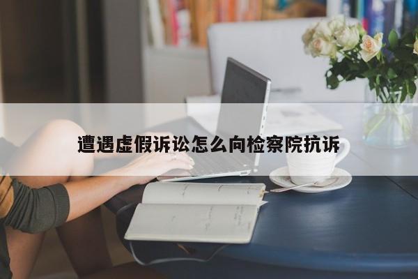 遭遇虚假诉讼怎么向检察院抗诉