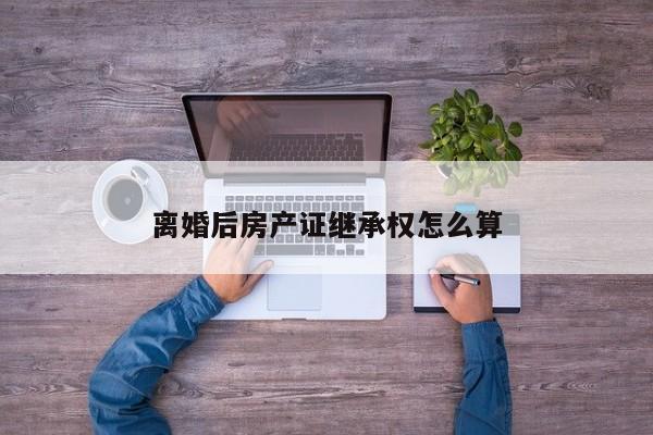 离婚后房产证继承权怎么算