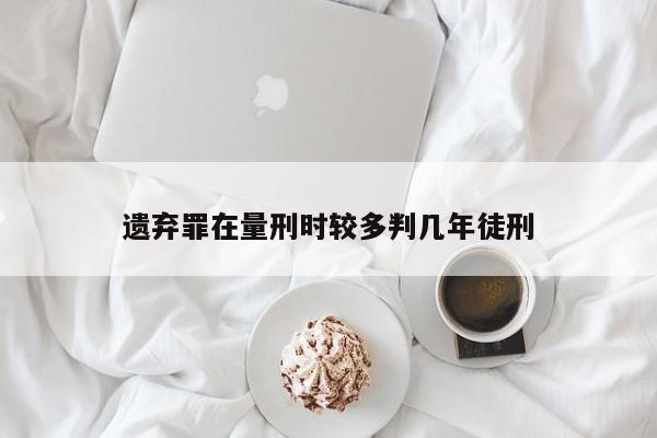 遗弃罪在量刑时较多判几年徒刑