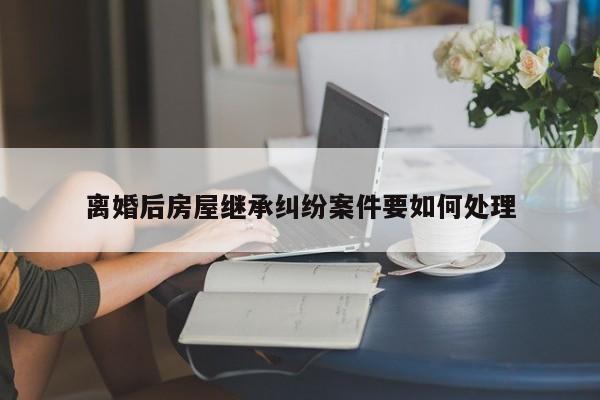 离婚后房屋继承纠纷案件要如何处理