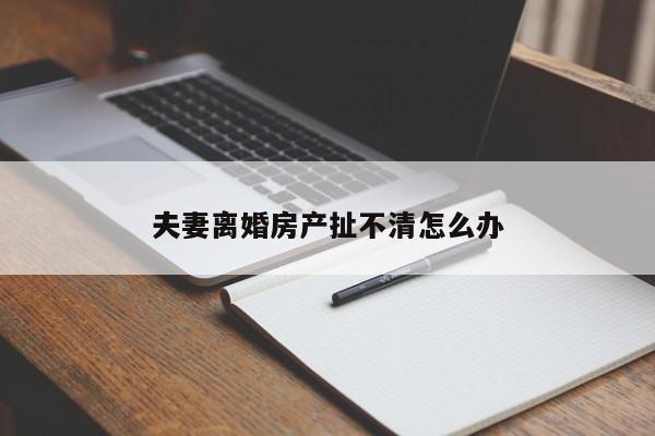 夫妻离婚房产扯不清怎么办