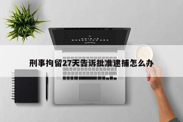 刑事拘留27天告诉批准逮捕怎么办