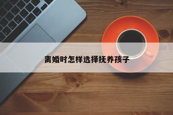 离婚时怎样选择抚养孩子