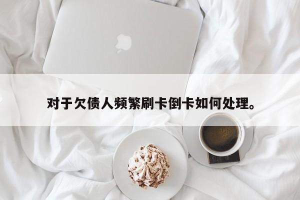对于欠债人频繁刷卡倒卡如何处理。