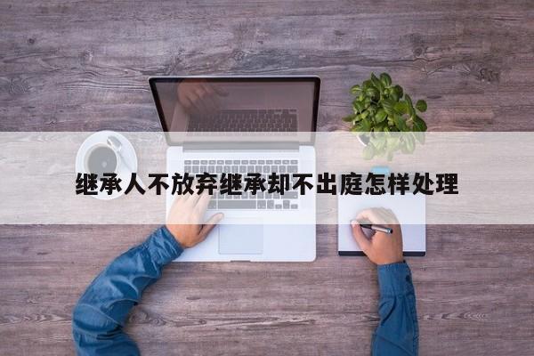 继承人不放弃继承却不出庭怎样处理