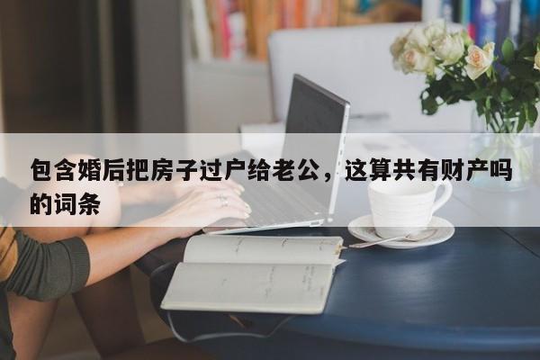 包含婚后把房子过户给老公，这算共有财产吗的词条